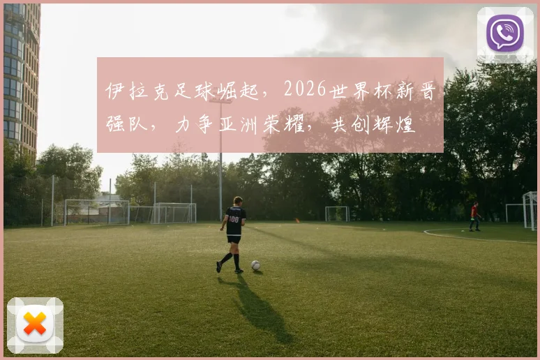 伊拉克足球崛起，2026世界杯新晋强队，力争亚洲荣耀，共创辉煌