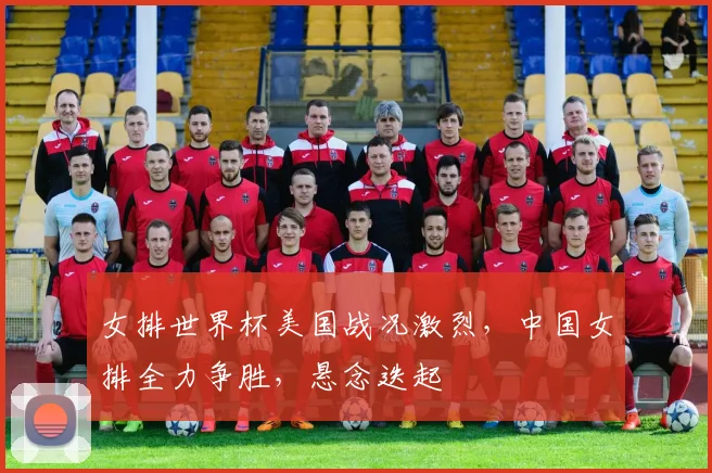 女排世界杯美国战况激烈，中国女排全力争胜，悬念迭起